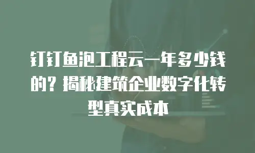 钉钉鱼泡工程云一年多少钱的？揭秘建筑企业数字化转型真实成本