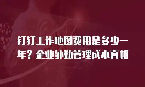 钉钉工作地图费用是多少一年？企业外勤管理成本真相