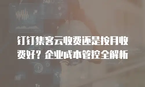 钉钉集客云收费还是按月收费好？企业成本管控全解析