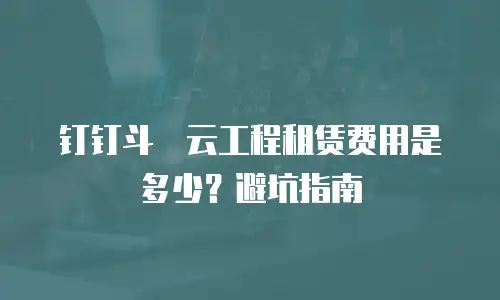 钉钉斗栱云工程租赁费用是多少？避坑指南