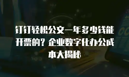 钉钉轻松公文一年多少钱能开票的？企业数字化办公成本大揭秘