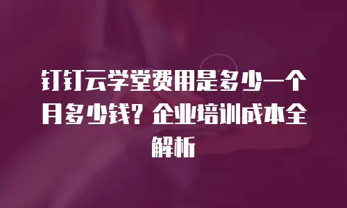钉钉云学堂费用是多少一个月多少钱？企业培训成本全解析