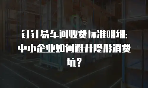 钉钉易车间收费标准明细：中小企业如何避开隐形消费坑？