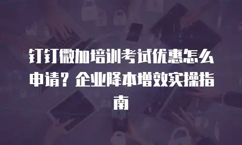 钉钉微加培训考试优惠怎么申请？企业降本增效实操指南