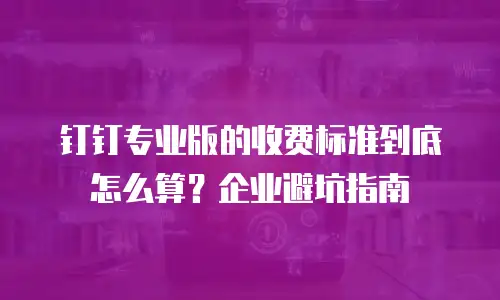 钉钉专业版的收费标准到底怎么算？企业避坑指南
