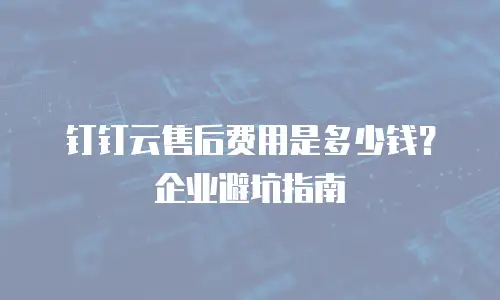 钉钉云售后费用是多少钱？企业避坑指南