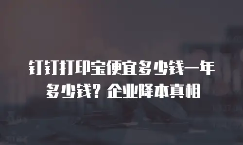 钉钉打印宝便宜多少钱一年多少钱？企业降本真相