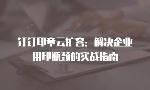 钉钉印章云扩容：解决企业用印瓶颈的实战指南