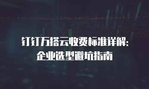 钉钉万搭云收费标准详解：企业选型避坑指南