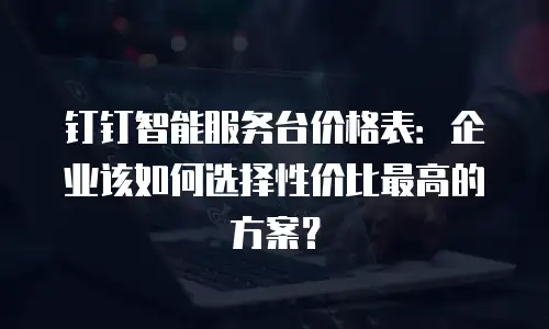 钉钉智能服务台价格表：企业该如何选择性价比最高的方案？
