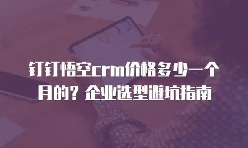 钉钉悟空crm价格多少一个月的？企业选型避坑指南