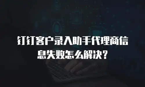 钉钉客户录入助手代理商信息失败怎么解决？