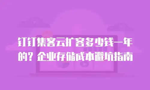 钉钉集客云扩容多少钱一年的？企业存储成本避坑指南