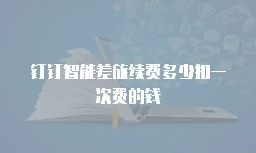 钉钉智能差旅续费多少扣一次费的钱