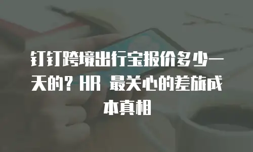 钉钉跨境出行宝报价多少一天的？HR 最关心的差旅成本真相