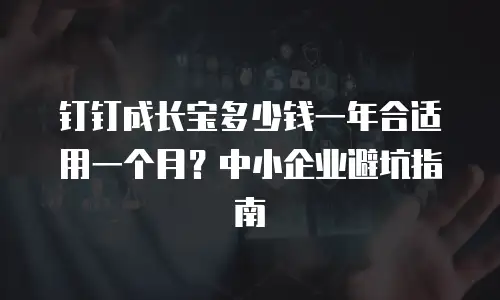钉钉成长宝多少钱一年合适用一个月？中小企业避坑指南