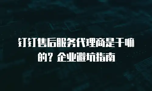 钉钉售后服务代理商是干嘛的？企业避坑指南