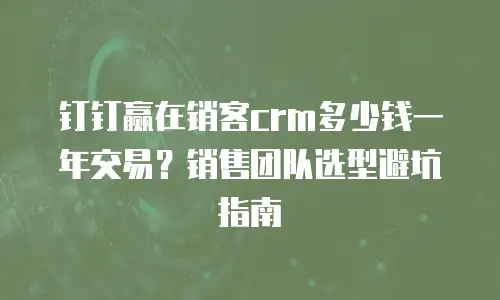 钉钉赢在销客crm多少钱一年交易？销售团队选型避坑指南