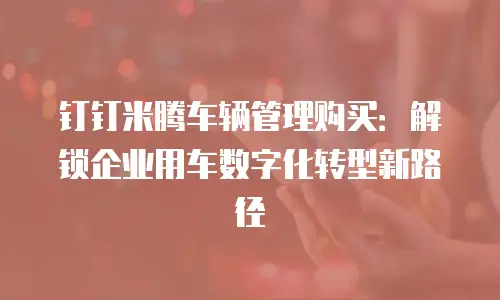 钉钉米腾车辆管理购买：解锁企业用车数字化转型新路径