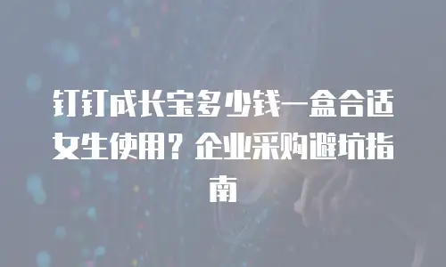 钉钉成长宝多少钱一盒合适女生使用？企业采购避坑指南