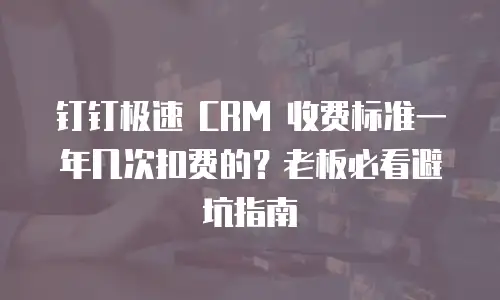 钉钉极速 CRM 收费标准一年几次扣费的？老板必看避坑指南