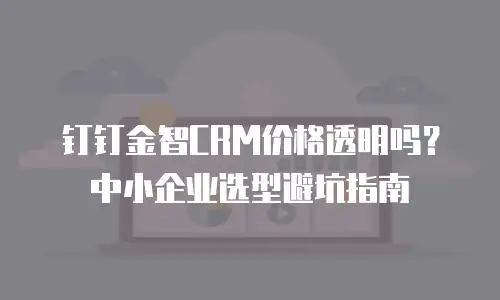 钉钉金智CRM价格透明吗？中小企业选型避坑指南