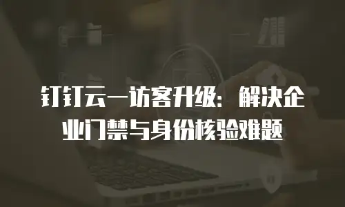 钉钉云一访客升级：解决企业门禁与身份核验难题
