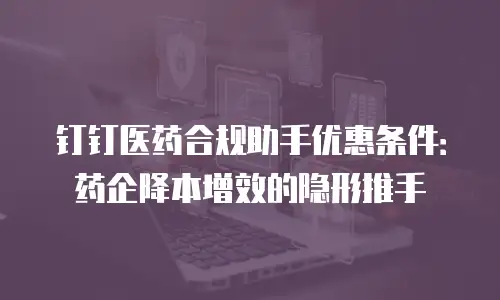 钉钉医药合规助手优惠条件：药企降本增效的隐形推手