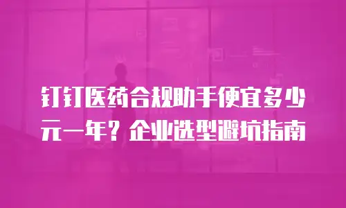 钉钉医药合规助手便宜多少元一年？企业选型避坑指南