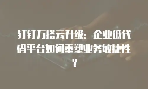 钉钉万搭云升级：企业低代码平台如何重塑业务敏捷性？