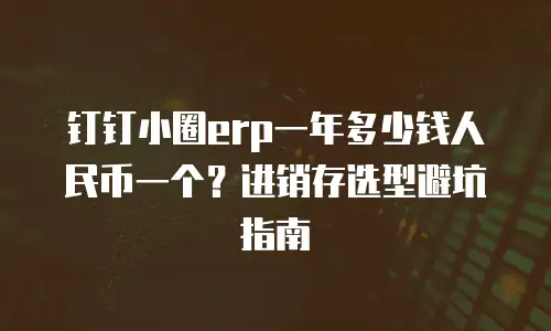 钉钉小圈erp一年多少钱人民币一个？进销存选型避坑指南