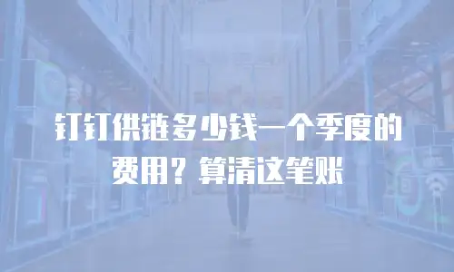 钉钉供链多少钱一个季度的费用？算清这笔账