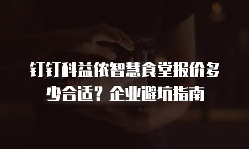 钉钉科益侬智慧食堂报价多少合适？企业避坑指南