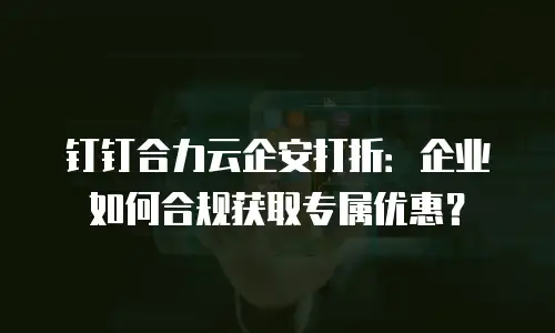 钉钉合力云企安打折：企业如何合规获取专属优惠？