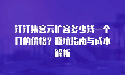 钉钉集客云扩容多少钱一个月的价格？避坑指南与成本解析