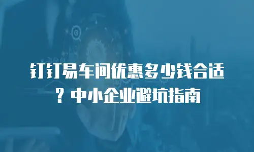 钉钉易车间优惠多少钱合适？中小企业避坑指南