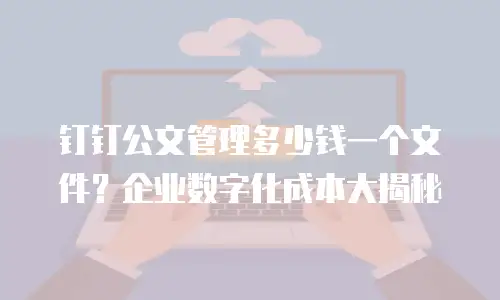 钉钉公文管理多少钱一个文件？企业数字化成本大揭秘
