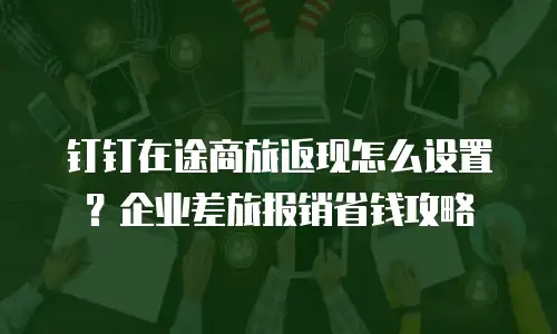 钉钉在途商旅返现怎么设置？企业差旅报销省钱攻略
