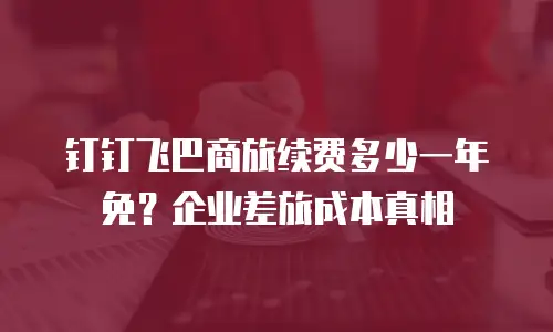 钉钉飞巴商旅续费多少一年免？企业差旅成本真相