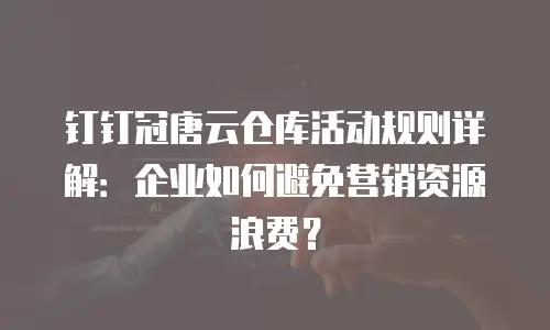 钉钉冠唐云仓库活动规则详解：企业如何避免营销资源浪费？