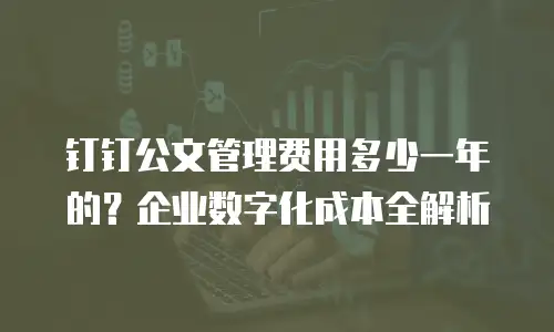 钉钉公文管理费用多少一年的？企业数字化成本全解析