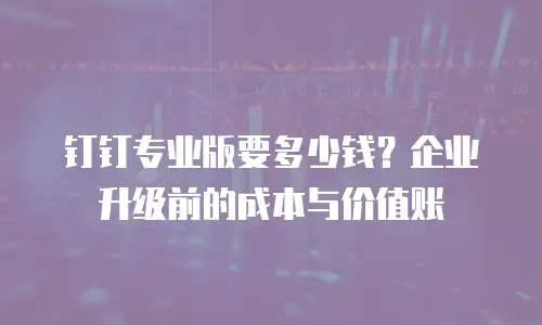 钉钉专业版要多少钱？企业升级前的成本与价值账