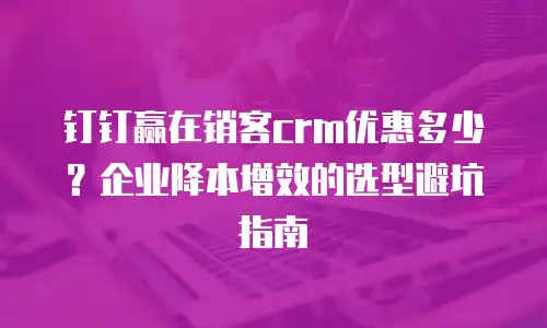 钉钉赢在销客crm优惠多少？企业降本增效的选型避坑指南