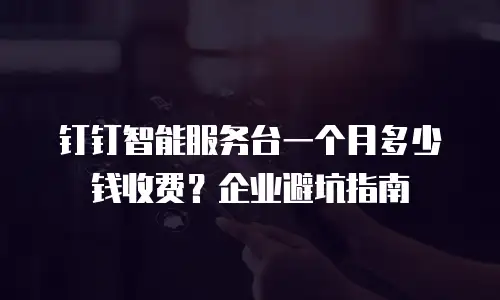 钉钉智能服务台一个月多少钱收费？企业避坑指南