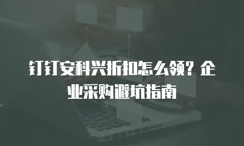 钉钉安科兴折扣怎么领？企业采购避坑指南