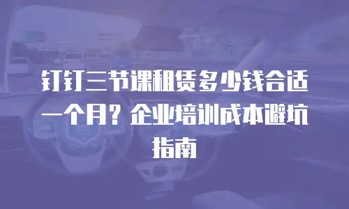 钉钉三节课租赁多少钱合适一个月？企业培训成本避坑指南