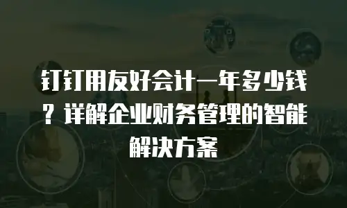 钉钉用友好会计一年多少钱？详解企业财务管理的智能解决方案