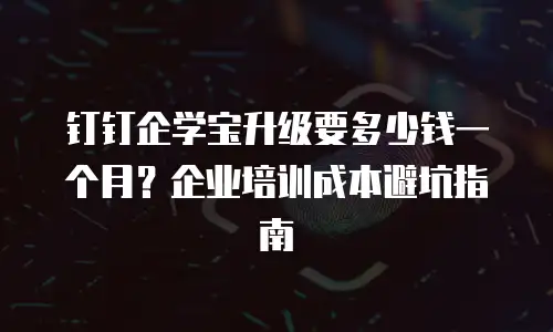 钉钉企学宝升级要多少钱一个月？企业培训成本避坑指南