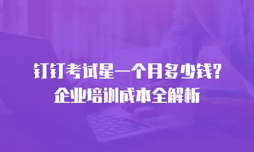 钉钉考试星一个月多少钱？企业培训成本全解析