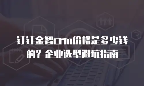 钉钉金智crm价格是多少钱的？企业选型避坑指南